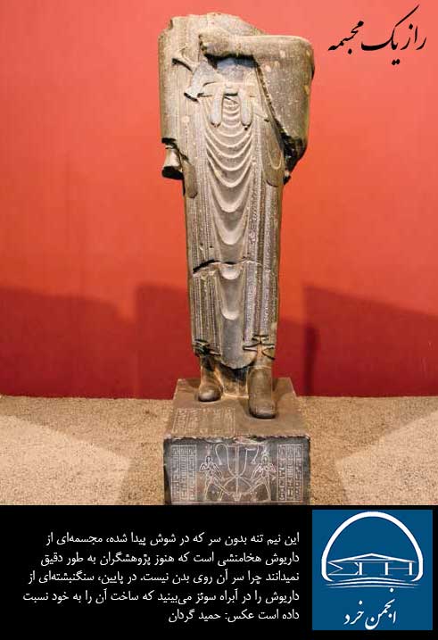 اين نيم تنه بدون سر كه در شوش پيدا شده، مجسمه‌اي از داريوش هخامنشي است كه هنوز پژوهشگران به طور دقيق نمي‌دانند چرا سر آن روي بدن نيست. 